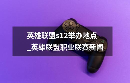 英雄联盟s12举办地点_英雄联盟职业联赛新闻-第1张-游戏资讯-龙启网络