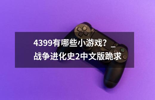 4399有哪些小游戏？_战争进化史2中文版跪求-第1张-游戏资讯-龙启网络