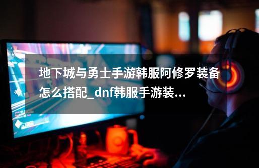 地下城与勇士手游韩服阿修罗装备怎么搭配_dnf韩服手游装备-第1张-游戏资讯-龙启网络