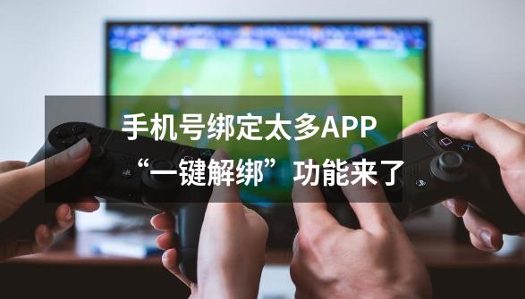 手机号绑定太多APP?“一键解绑”功能来了-第1张-游戏资讯-龙启网络