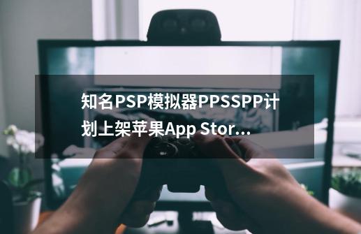 知名PSP模拟器PPSSPP计划上架苹果App Store-第1张-游戏资讯-龙启网络