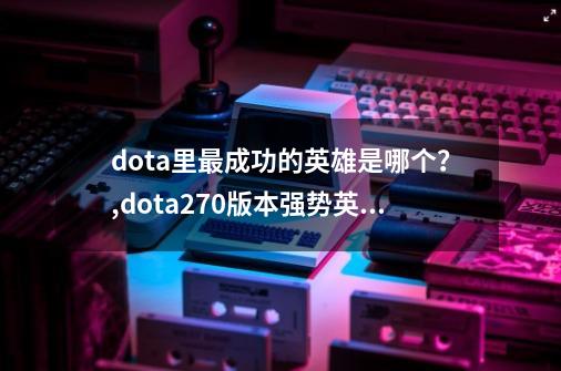 dota里最成功的英雄是哪个？,dota270版本强势英雄-第1张-游戏资讯-龙启网络