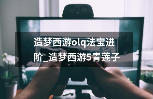 造梦西游olq法宝进阶_造梦西游5青莲子-第1张-游戏资讯-龙启网络