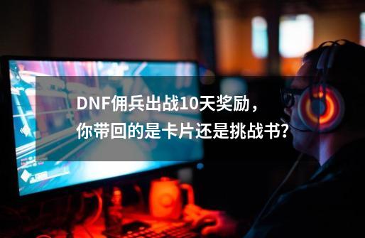 DNF佣兵出战10天奖励，你带回的是卡片还是挑战书？-第1张-游戏资讯-龙启网络