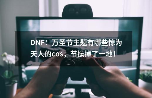 DNF：万圣节主题有哪些惊为天人的cos，节操掉了一地！-第1张-游戏资讯-龙启网络