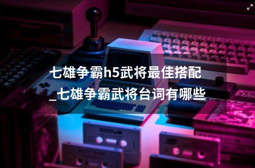 七雄争霸h5武将最佳搭配_七雄争霸武将台词有哪些-第1张-游戏资讯-龙启网络