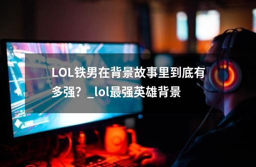 LOL铁男在背景故事里到底有多强？_lol最强英雄背景-第1张-游戏资讯-龙启网络