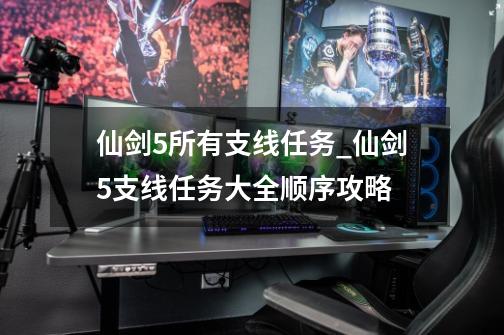 仙剑5所有支线任务_仙剑5支线任务大全顺序攻略-第1张-游戏资讯-龙启网络