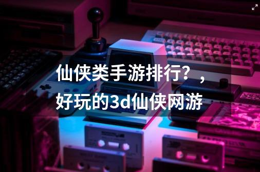 仙侠类手游排行？,好玩的3d仙侠网游-第1张-游戏资讯-龙启网络