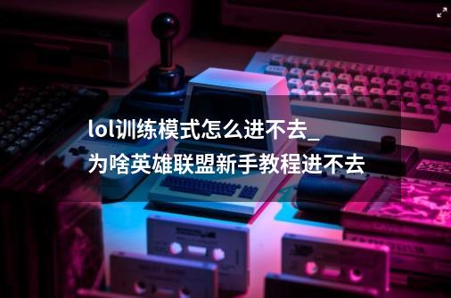 lol训练模式怎么进不去_为啥英雄联盟新手教程进不去-第1张-游戏资讯-龙启网络