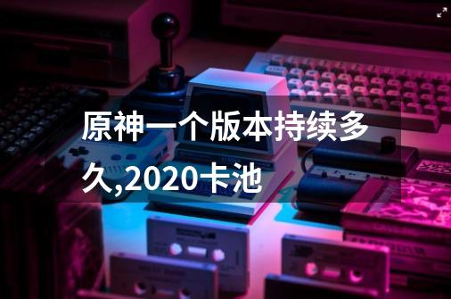 原神一个版本持续多久,2020卡池-第1张-游戏资讯-龙启网络