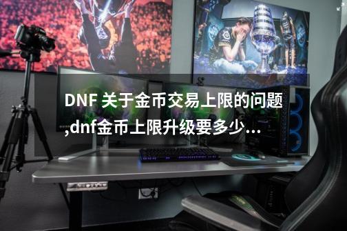 DNF 关于金币交易上限的问题,dnf金币上限升级要多少金币-第1张-游戏资讯-龙启网络