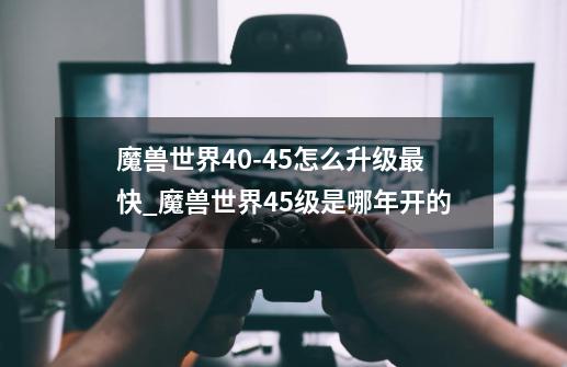 魔兽世界40-45怎么升级最快_魔兽世界45级是哪年开的-第1张-游戏资讯-龙启网络