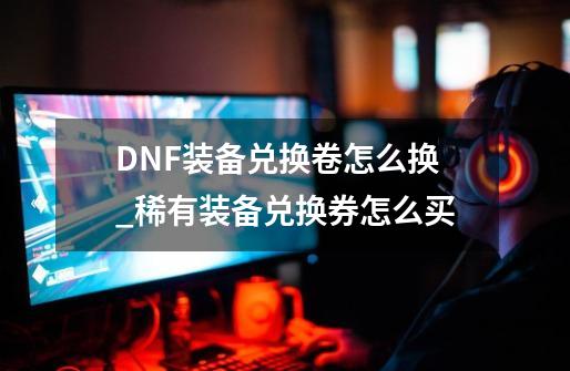 DNF装备兑换卷怎么换_稀有装备兑换券怎么买-第1张-游戏资讯-龙启网络