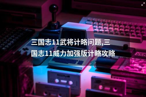 三国志11武将计略问题,三国志11威力加强版计略攻略-第1张-游戏资讯-龙启网络