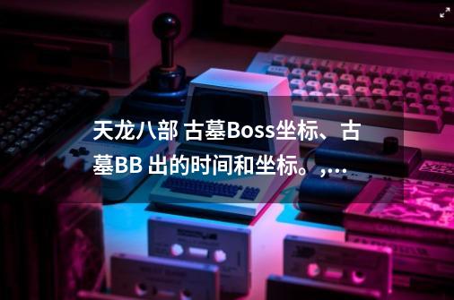 天龙八部 古墓Boss坐标、古墓BB 出的时间和坐标。,天龙八部凤凰陵墓刷新坐标-第1张-游戏资讯-龙启网络