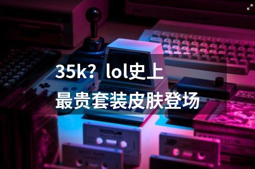 3.5k？lol史上最贵套装皮肤登场-第1张-游戏资讯-龙启网络