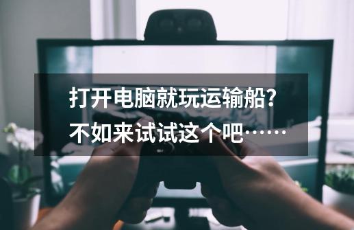 打开电脑就玩运输船？不如来试试这个吧……-第1张-游戏资讯-龙启网络