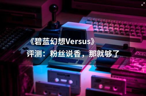 《碧蓝幻想Versus》评测：粉丝说香，那就够了-第1张-游戏资讯-龙启网络