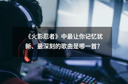 《火影忍者》中最让你记忆犹新、最深刻的歌曲是哪一首？-第1张-游戏资讯-龙启网络