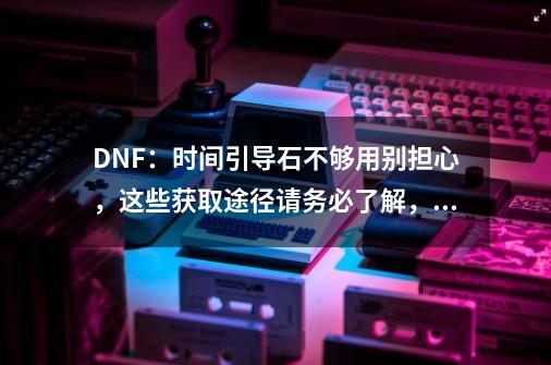 DNF：时间引导石不够用别担心，这些获取途径请务必了解，如何？_dnf挑战书怎么换时间引导石-第1张-游戏资讯-龙启网络