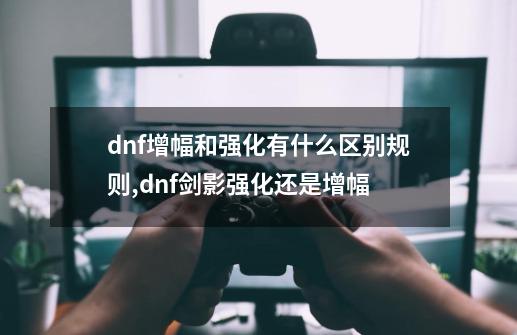 dnf增幅和强化有什么区别规则,dnf剑影强化还是增幅-第1张-游戏资讯-龙启网络