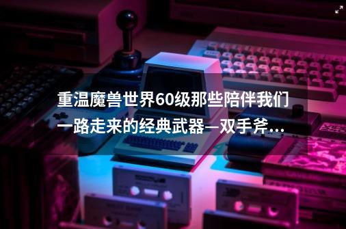 重温魔兽世界60级那些陪伴我们一路走来的经典武器—双手斧篇-第1张-游戏资讯-龙启网络