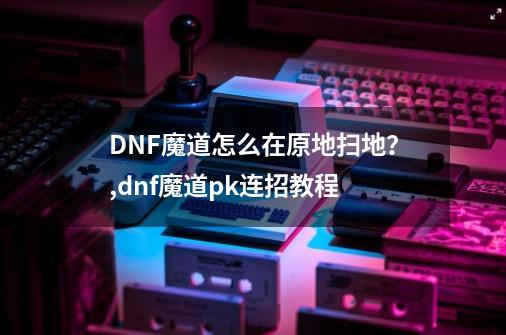 DNF魔道怎么在原地扫地？,dnf魔道pk连招教程-第1张-游戏资讯-龙启网络