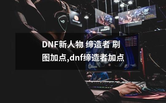 DNF新人物 缔造者 刷图加点,dnf缔造者加点-第1张-游戏资讯-龙启网络