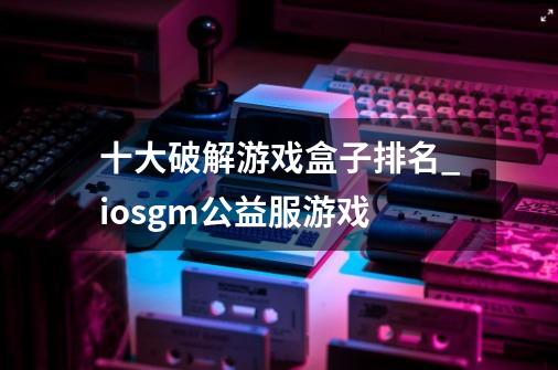 十大破解游戏盒子排名_iosgm公益服游戏-第1张-游戏资讯-龙启网络