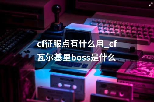 cf征服点有什么用_cf瓦尔基里boss是什么-第1张-游戏资讯-龙启网络