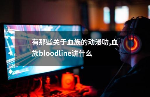 有那些关于血族的动漫叻,血族bloodline讲什么-第1张-游戏资讯-龙启网络