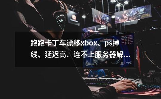 跑跑卡丁车漂移xbox、ps掉线、延迟高、连不上服务器解决办法-第1张-游戏资讯-龙启网络