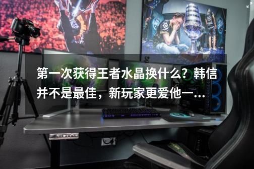 第一次获得王者水晶换什么？韩信并不是最佳，新玩家更爱他一点-第1张-游戏资讯-龙启网络