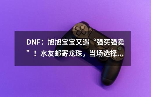 DNF：旭旭宝宝又遇“强买强卖”！水友邮寄龙珠，当场选择丢商店-第1张-游戏资讯-龙启网络