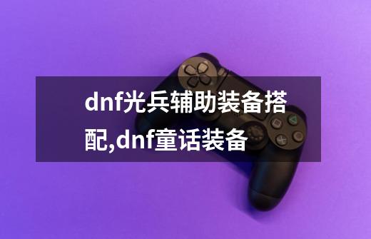 dnf光兵辅助装备搭配,dnf童话装备-第1张-游戏资讯-龙启网络