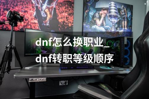 dnf怎么换职业_dnf转职等级顺序-第1张-游戏资讯-龙启网络