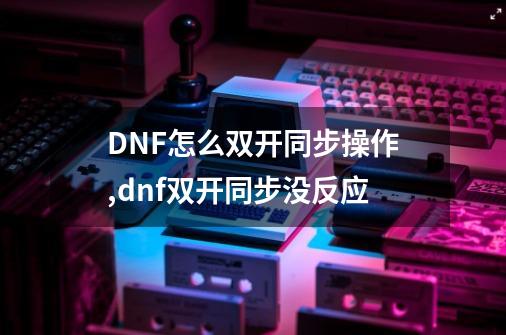 DNF怎么双开同步操作,dnf双开同步没反应-第1张-游戏资讯-龙启网络