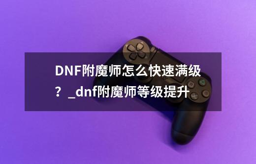 DNF附魔师怎么快速满级？_dnf附魔师等级提升-第1张-游戏资讯-龙启网络