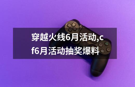 穿越火线6月活动,cf6月活动抽奖爆料-第1张-游戏资讯-龙启网络