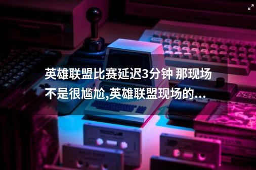 英雄联盟比赛延迟3分钟 那现场不是很尴尬,英雄联盟现场的观众不会影响选手吗-第1张-游戏资讯-龙启网络