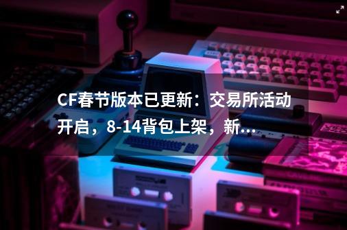 CF春节版本已更新：交易所活动开启，8-14背包上架，新挑战来袭-第1张-游戏资讯-龙启网络