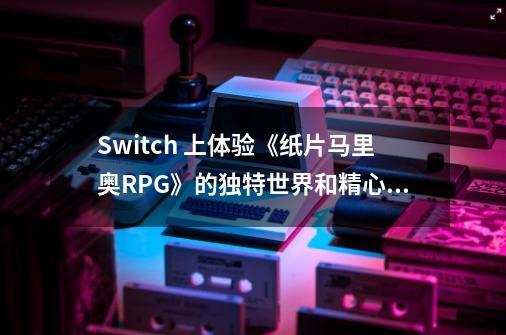 Switch 上体验《纸片马里奥RPG》的独特世界和精心制作的指挥战斗-第1张-游戏资讯-龙启网络