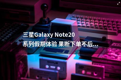 三星Galaxy Note20系列假期体验 果断下单不后悔-第1张-游戏资讯-龙启网络