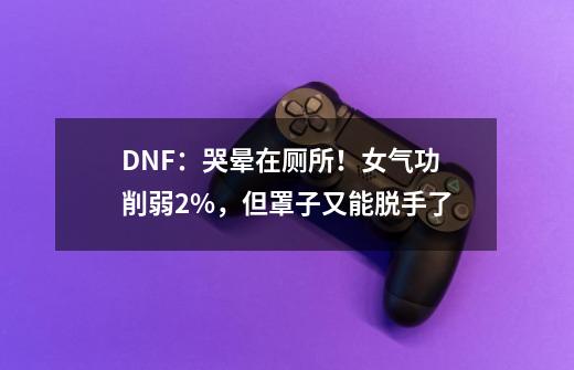 DNF：哭晕在厕所！女气功削弱2%，但罩子又能脱手了-第1张-游戏资讯-龙启网络