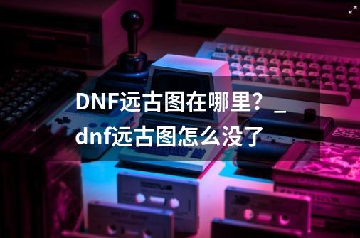 DNF远古图在哪里？_dnf远古图怎么没了-第1张-游戏资讯-龙启网络