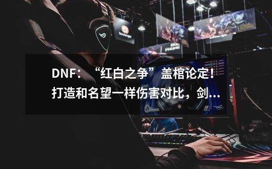 DNF：“红白之争”盖棺论定！打造和名望一样伤害对比，剑魂输了-第1张-游戏资讯-龙启网络