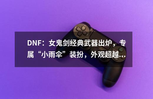 DNF：女鬼剑经典武器出炉，专属“小雨伞”装扮，外观超越幻化-第1张-游戏资讯-龙启网络