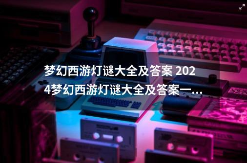 梦幻西游灯谜大全及答案 2024梦幻西游灯谜大全及答案一览-第1张-游戏资讯-龙启网络