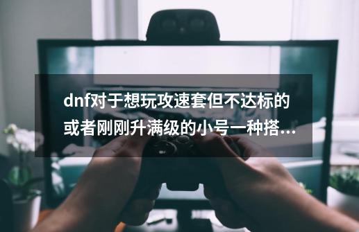 dnf对于想玩攻速套但不达标的或者刚刚升满级的小号一种搭配-第1张-游戏资讯-龙启网络